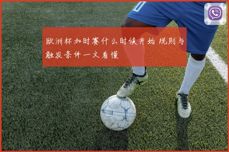 欧洲杯加时赛什么时候开始 规则与触发条件一文看懂