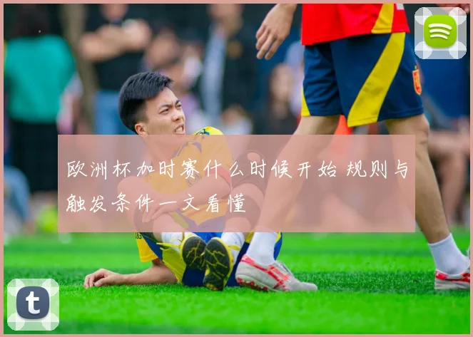 欧洲杯加时赛什么时候开始 规则与触发条件一文看懂
