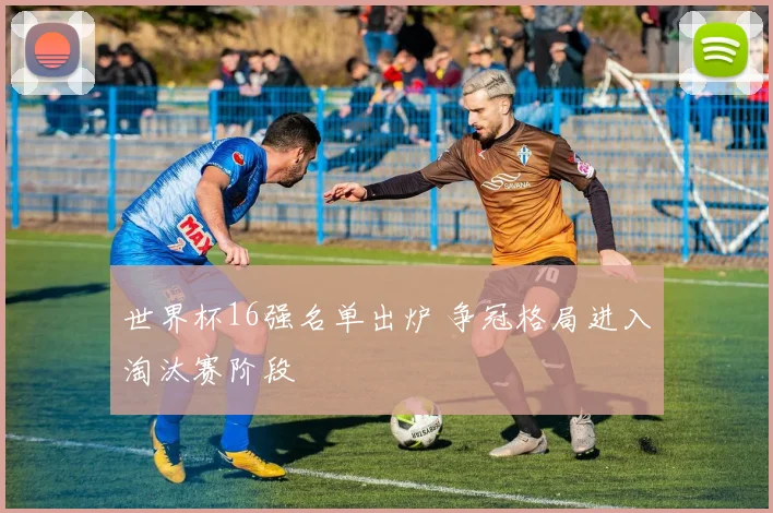 世界杯16强名单出炉 争冠格局进入淘汰赛阶段