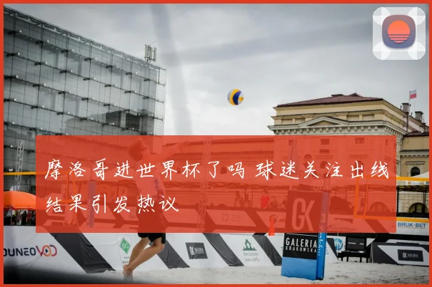 摩洛哥进世界杯了吗 球迷关注出线结果引发热议