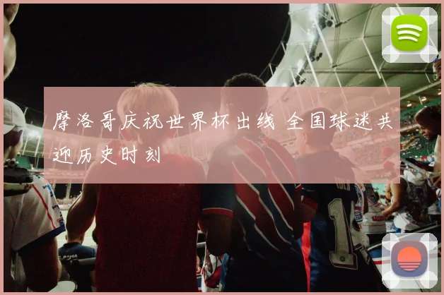 摩洛哥庆祝世界杯出线 全国球迷共迎历史时刻