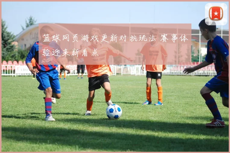 篮球网页游戏更新对抗玩法 赛事体验迎来新看点
