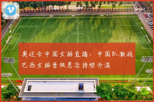 奥运会中国女排直播，中国队激战巴西女排晋级悬念持续升温