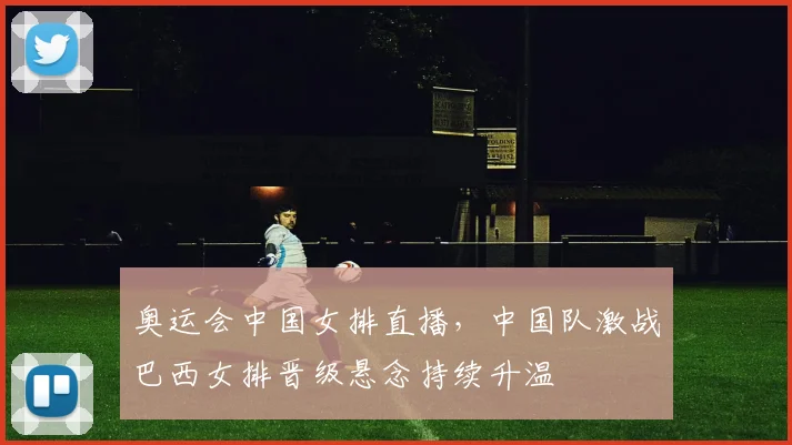 奥运会中国女排直播，中国队激战巴西女排晋级悬念持续升温